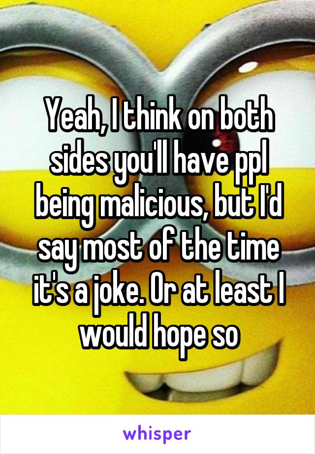 Yeah, I think on both sides you'll have ppl being malicious, but I'd say most of the time it's a joke. Or at least I would hope so