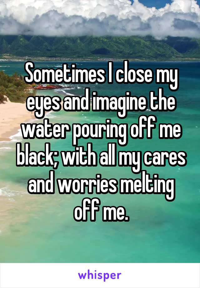 Sometimes I close my eyes and imagine the water pouring off me black; with all my cares and worries melting off me.