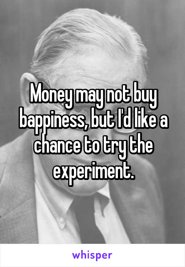 Money may not buy bappiness, but I'd like a chance to try the experiment.