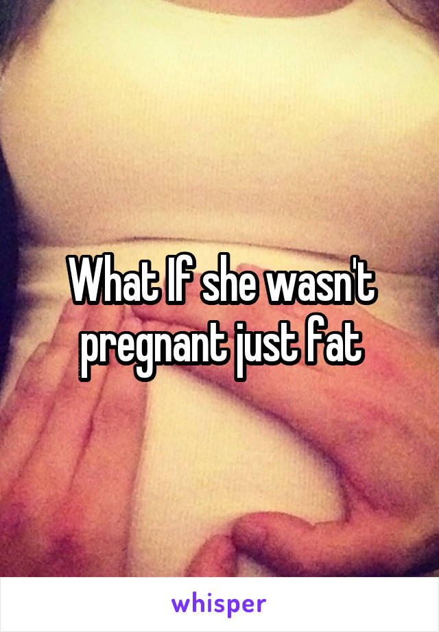 What If she wasn't pregnant just fat