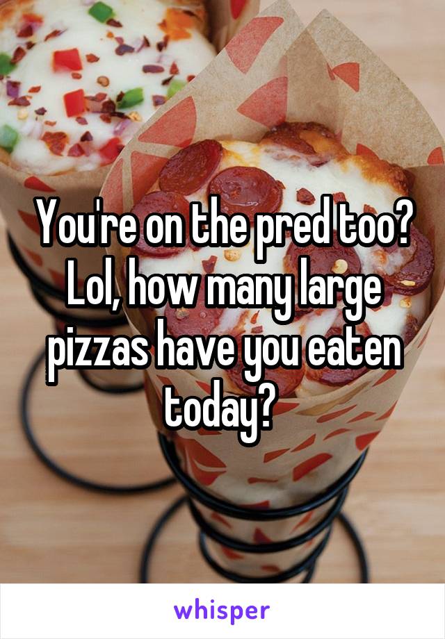 You're on the pred too? Lol, how many large pizzas have you eaten today? 