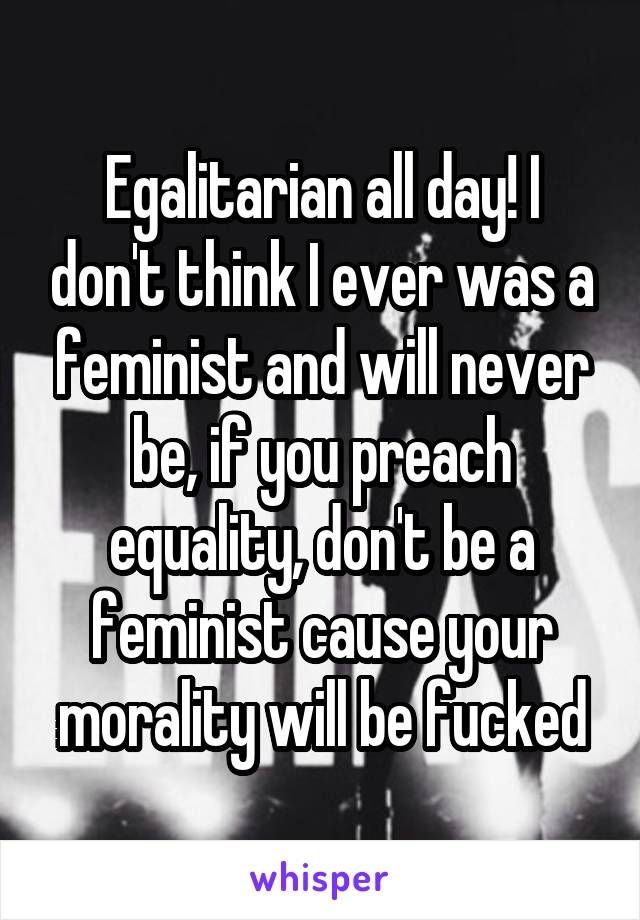 Egalitarian all day! I don't think I ever was a feminist and will never be, if you preach equality, don't be a feminist cause your morality will be fucked