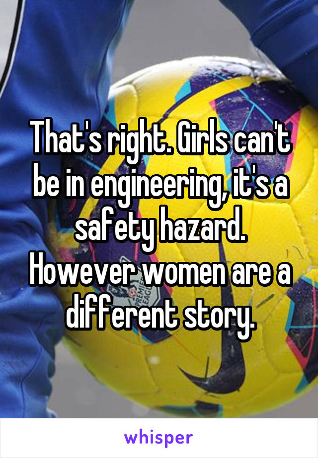 That's right. Girls can't be in engineering, it's a safety hazard. However women are a different story.