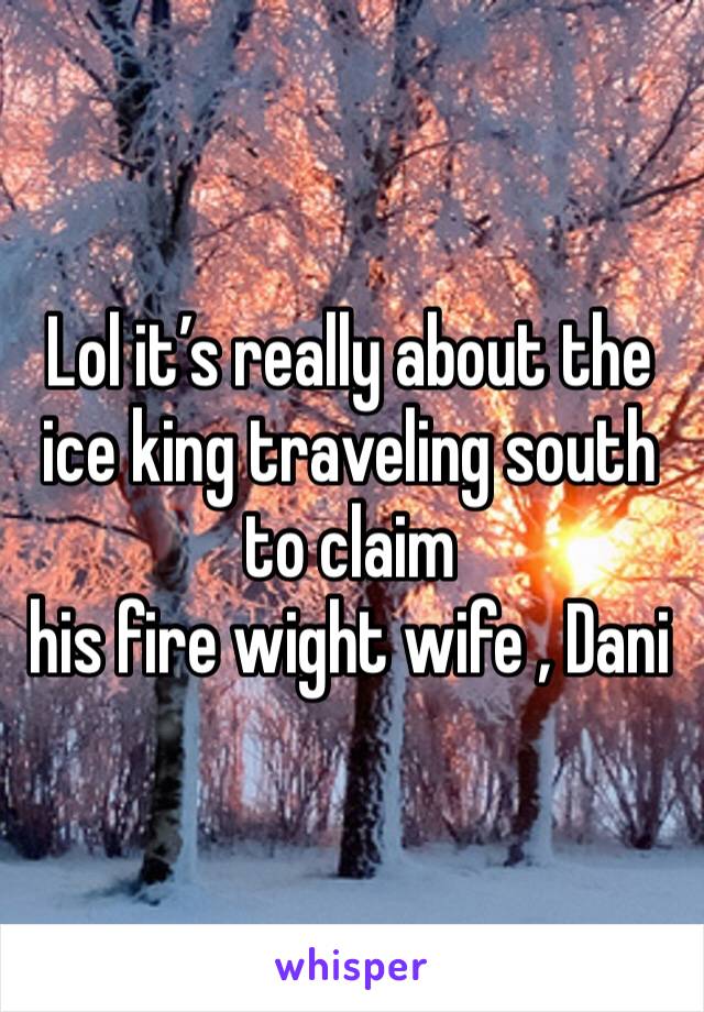Lol it’s really about the ice king traveling south to claim
his fire wight wife , Dani 
