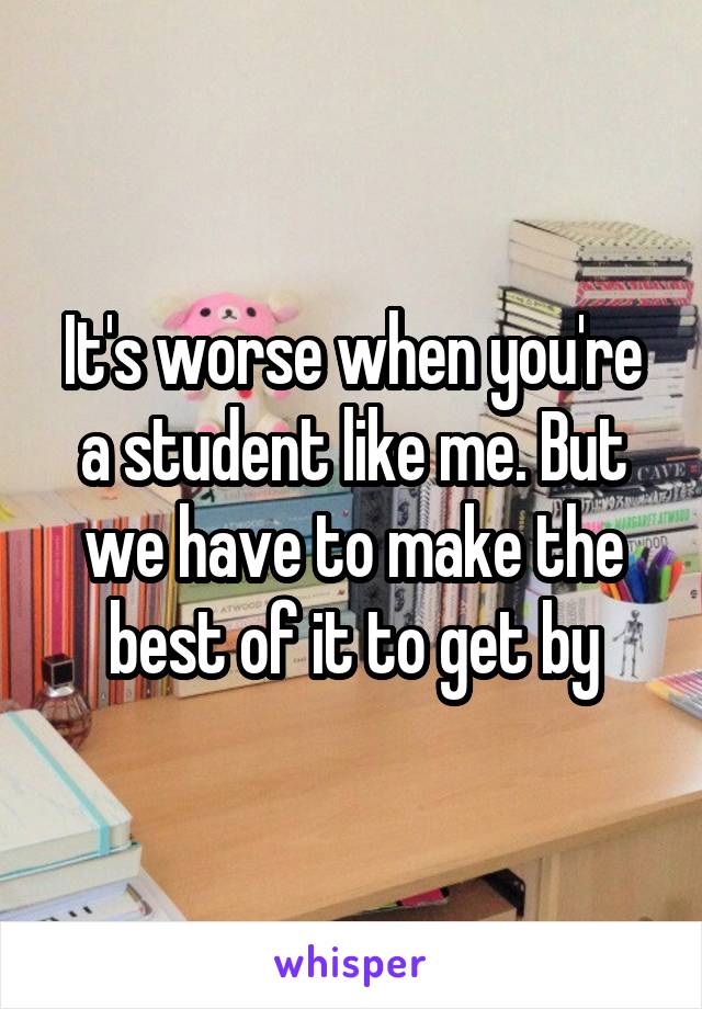 It's worse when you're a student like me. But we have to make the best of it to get by