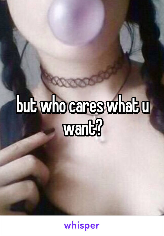 but who cares what u want?