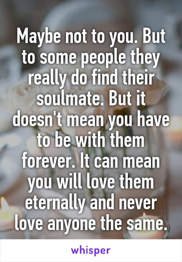 Maybe not to you. But to some people they really do find their soulmate. But it doesn't mean you have to be with them forever. It can mean you will love them eternally and never love anyone the same.