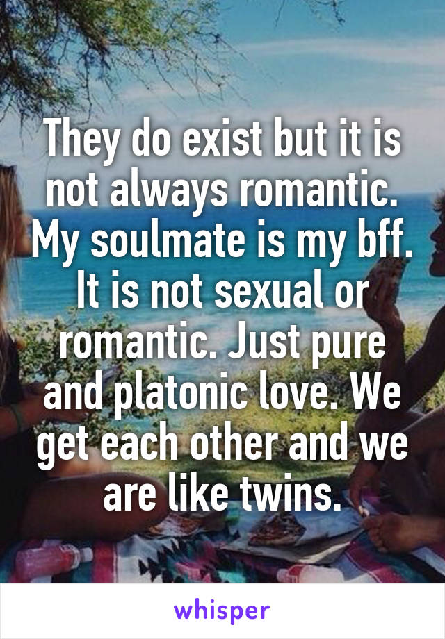 They do exist but it is not always romantic. My soulmate is my bff. It is not sexual or romantic. Just pure and platonic love. We get each other and we are like twins.
