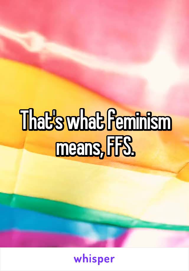 That's what feminism means, FFS.