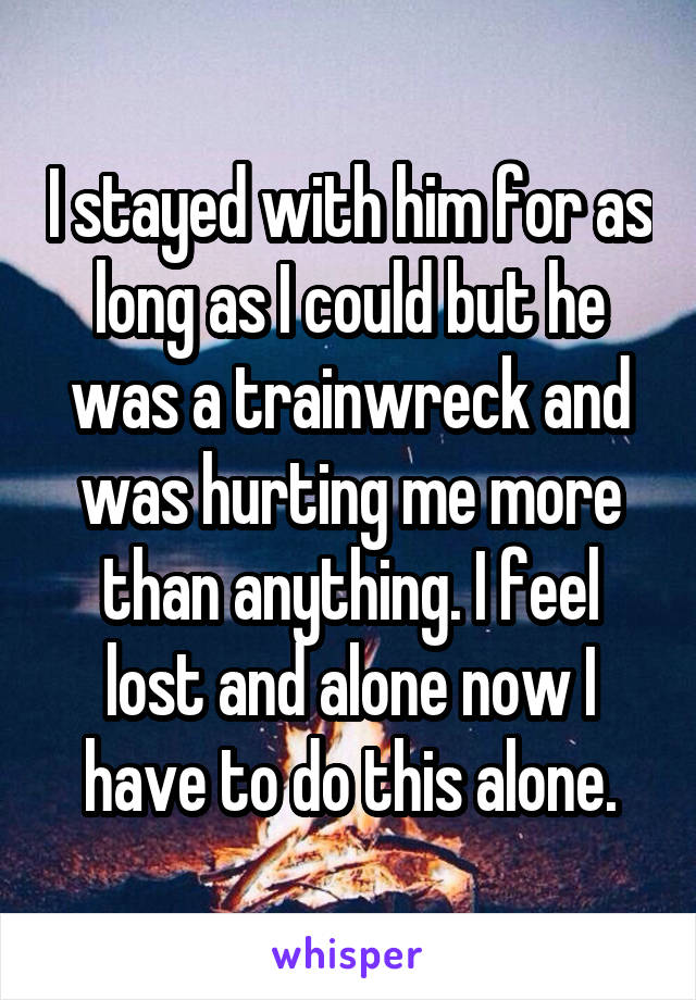 I stayed with him for as long as I could but he was a trainwreck and was hurting me more than anything. I feel lost and alone now I have to do this alone.