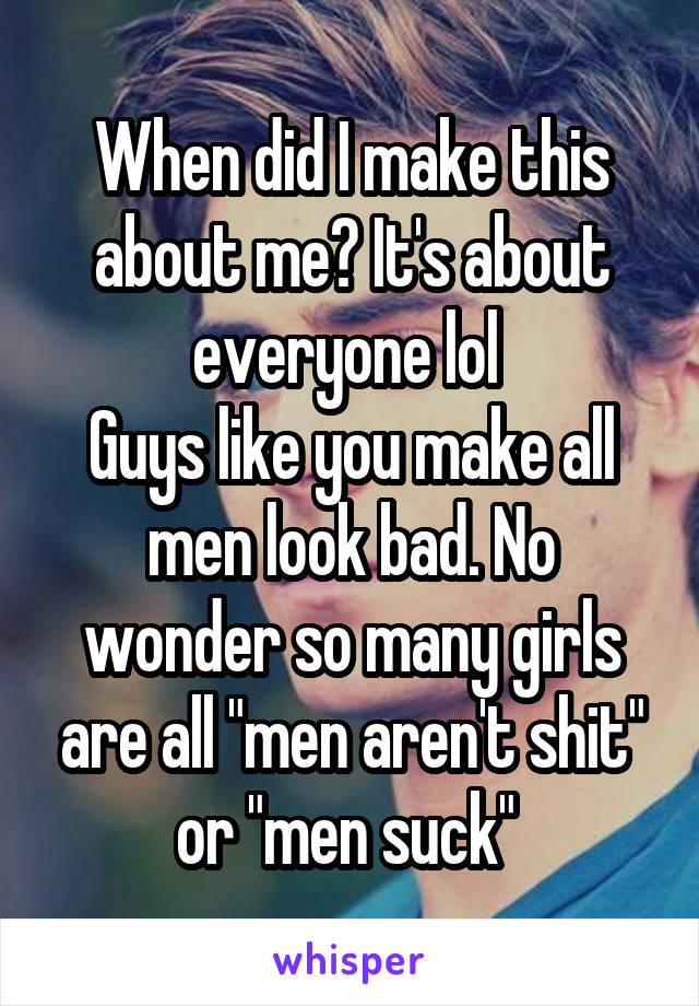 When did I make this about me? It's about everyone lol 
Guys like you make all men look bad. No wonder so many girls are all "men aren't shit" or "men suck" 