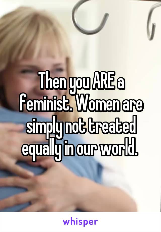 Then you ARE a feminist. Women are simply not treated equally in our world. 