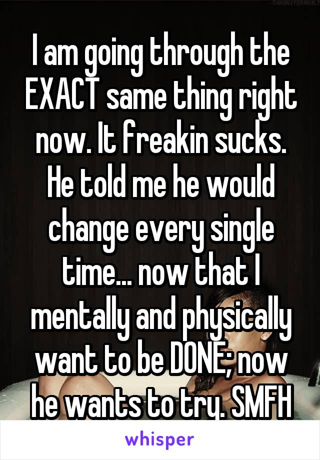 I am going through the EXACT same thing right now. It freakin sucks. He told me he would change every single time... now that I mentally and physically want to be DONE; now he wants to try. SMFH