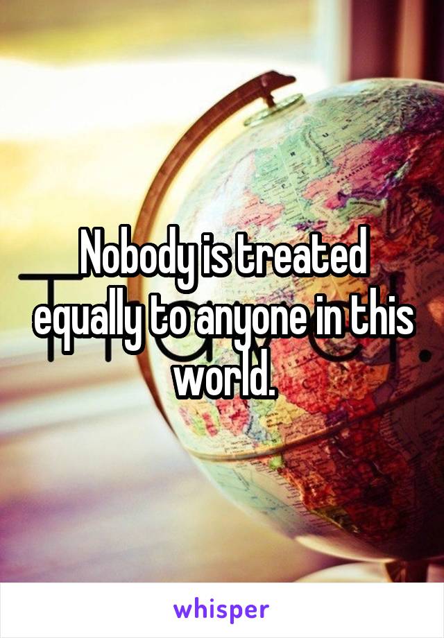 Nobody is treated equally to anyone in this world.