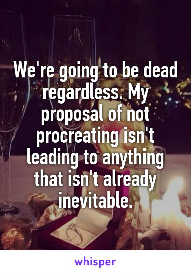 We're going to be dead regardless. My proposal of not procreating isn't leading to anything that isn't already inevitable.