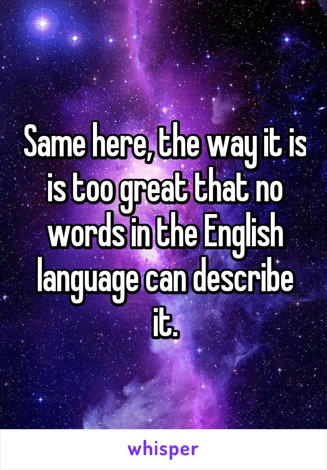 Same here, the way it is is too great that no words in the English language can describe it.