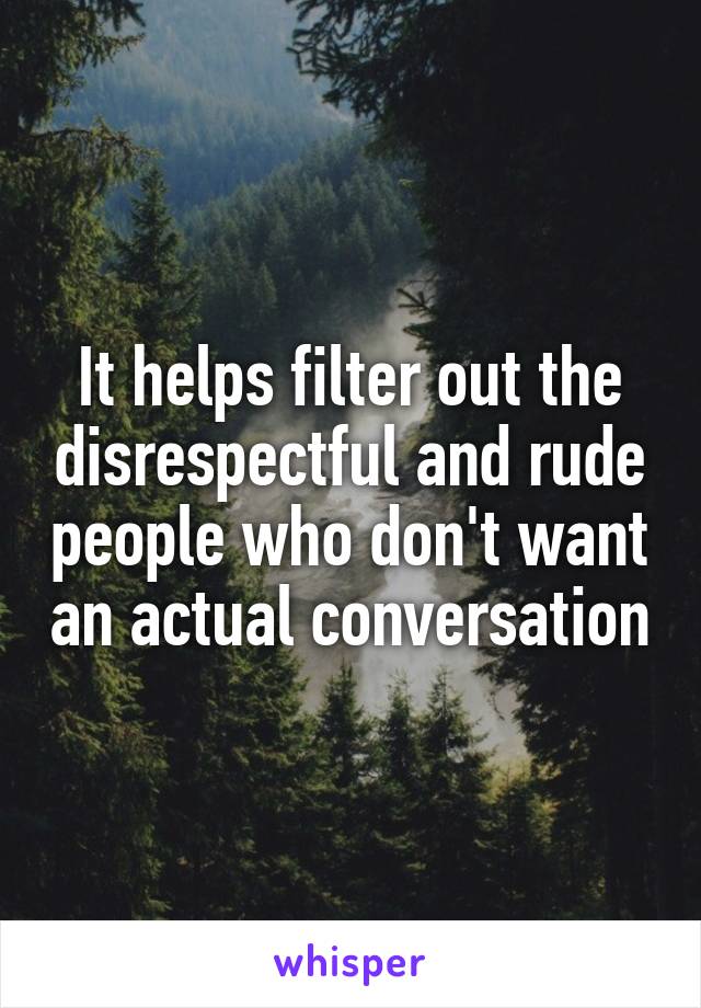 It helps filter out the disrespectful and rude people who don't want an actual conversation