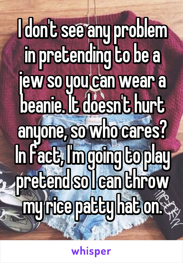 I don't see any problem in pretending to be a jew so you can wear a beanie. It doesn't hurt anyone, so who cares? In fact, I'm going to play pretend so I can throw my rice patty hat on.
