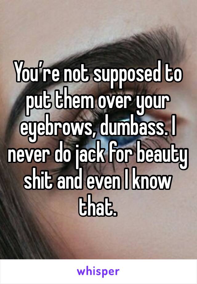 You’re not supposed to put them over your eyebrows, dumbass. I never do jack for beauty shit and even I know that.