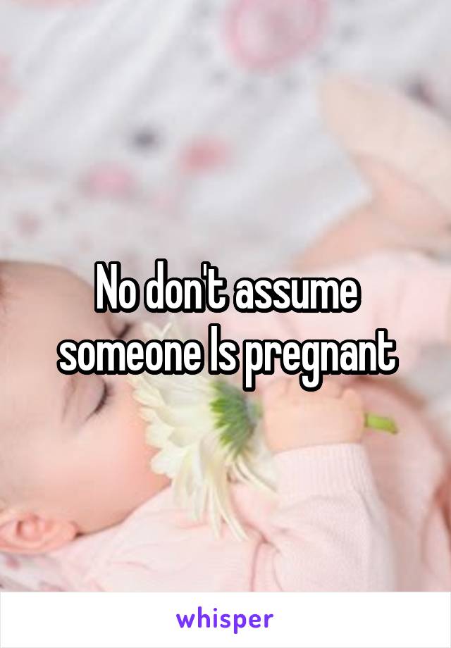 No don't assume someone Is pregnant