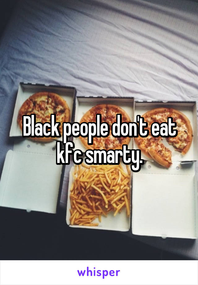 Black people don't eat kfc smarty.