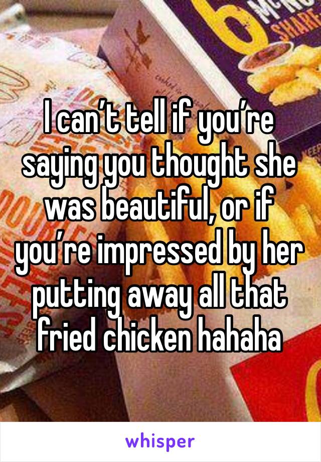 I can’t tell if you’re saying you thought she was beautiful, or if you’re impressed by her putting away all that fried chicken hahaha