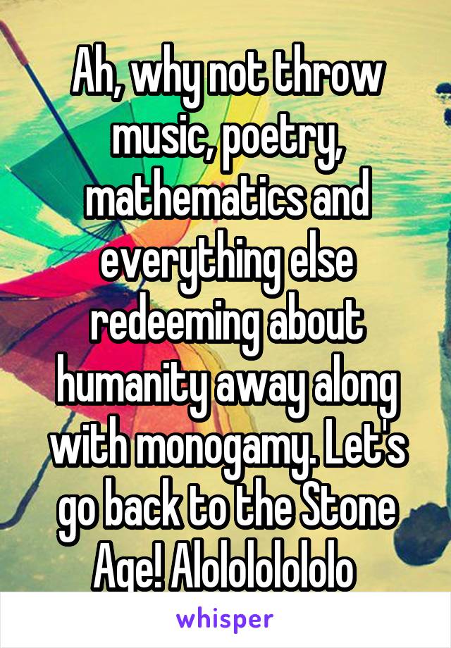 Ah, why not throw music, poetry, mathematics and everything else redeeming about humanity away along with monogamy. Let's go back to the Stone Age! Alolololololo 