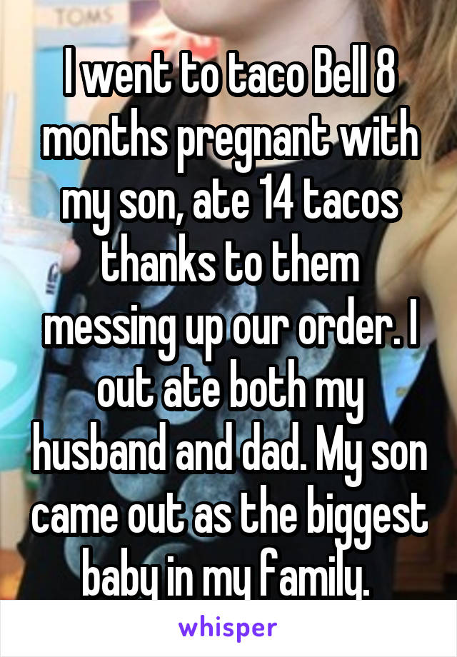 I went to taco Bell 8 months pregnant with my son, ate 14 tacos thanks to them messing up our order. I out ate both my husband and dad. My son came out as the biggest baby in my family. 