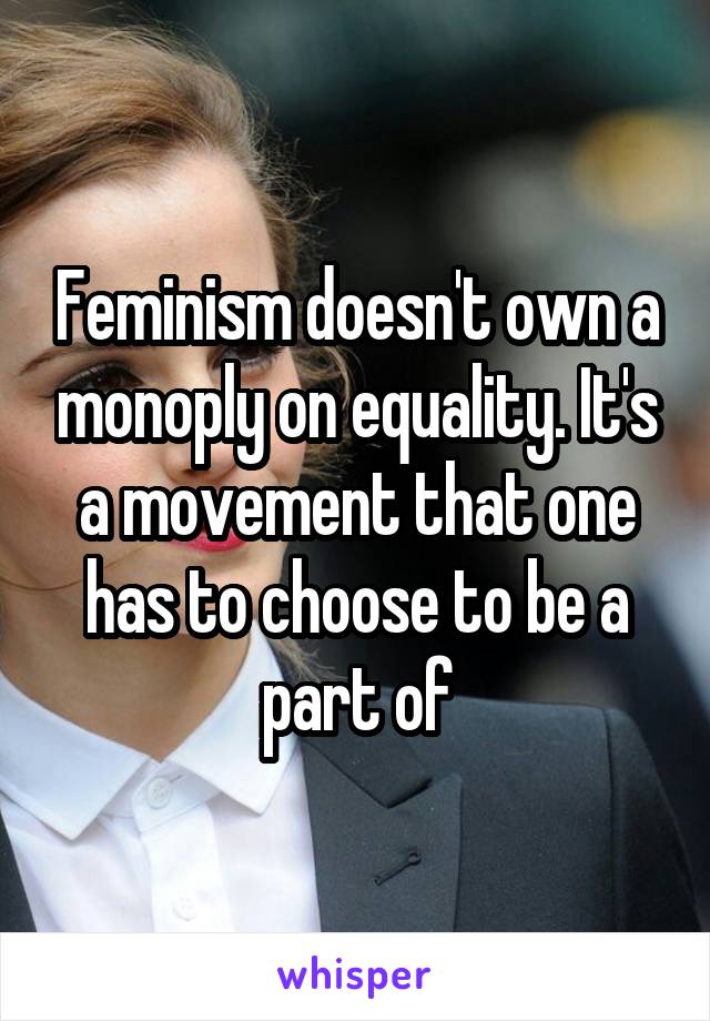 Feminism doesn't own a monoply on equality. It's a movement that one has to choose to be a part of
