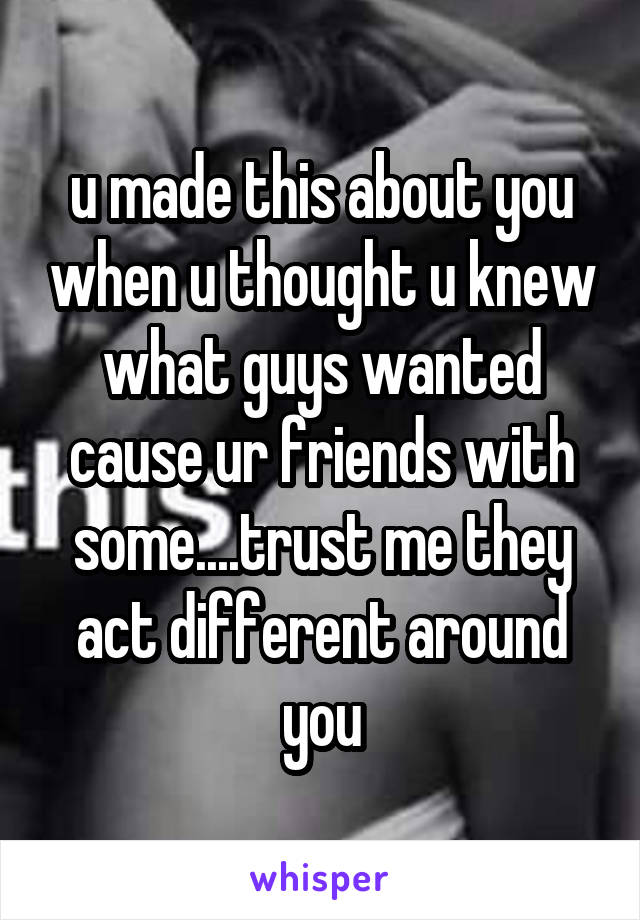 u made this about you when u thought u knew what guys wanted cause ur friends with some....trust me they act different around you