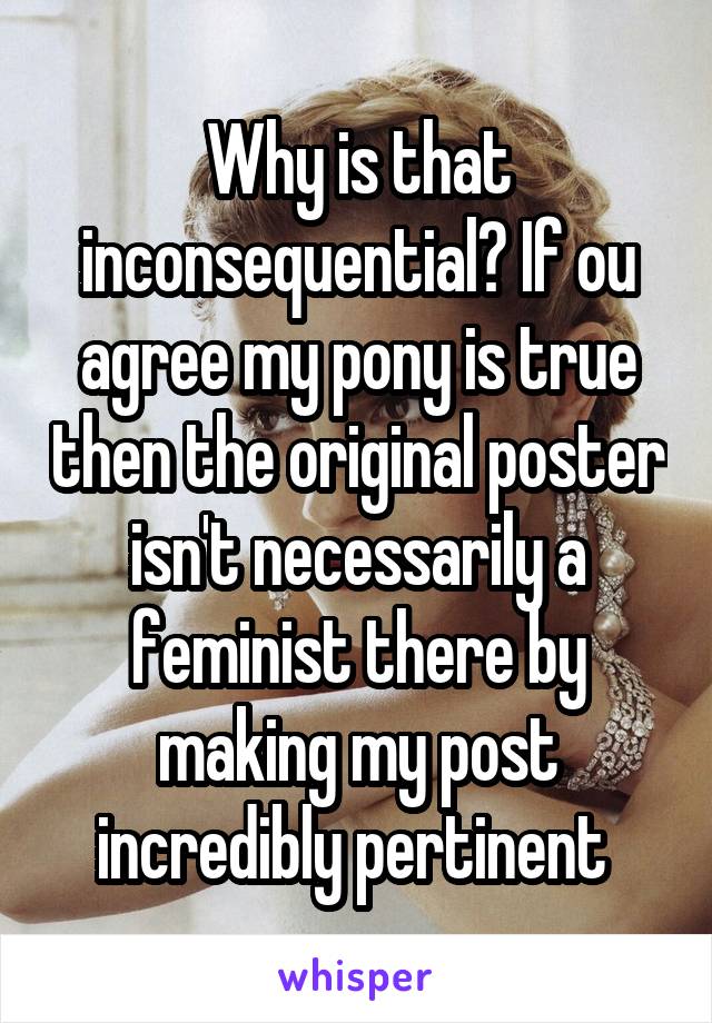 Why is that inconsequential? If ou agree my pony is true then the original poster isn't necessarily a feminist there by making my post incredibly pertinent 