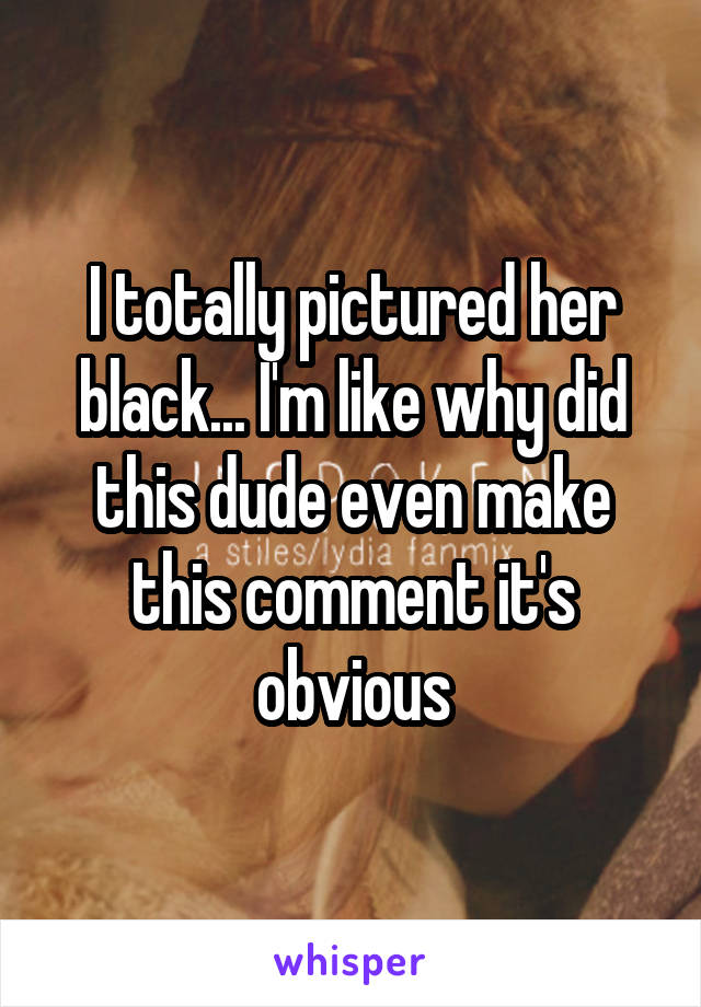 I totally pictured her black... I'm like why did this dude even make this comment it's obvious