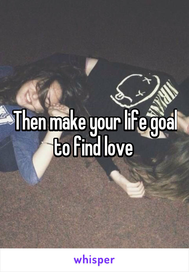 Then make your life goal to find love 
