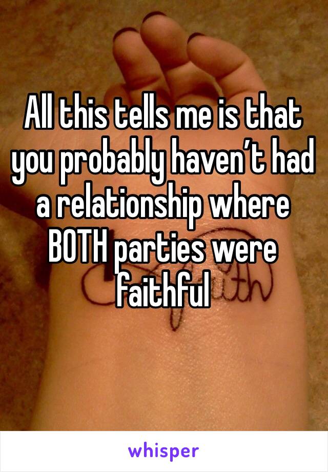 All this tells me is that you probably haven’t had a relationship where BOTH parties were faithful