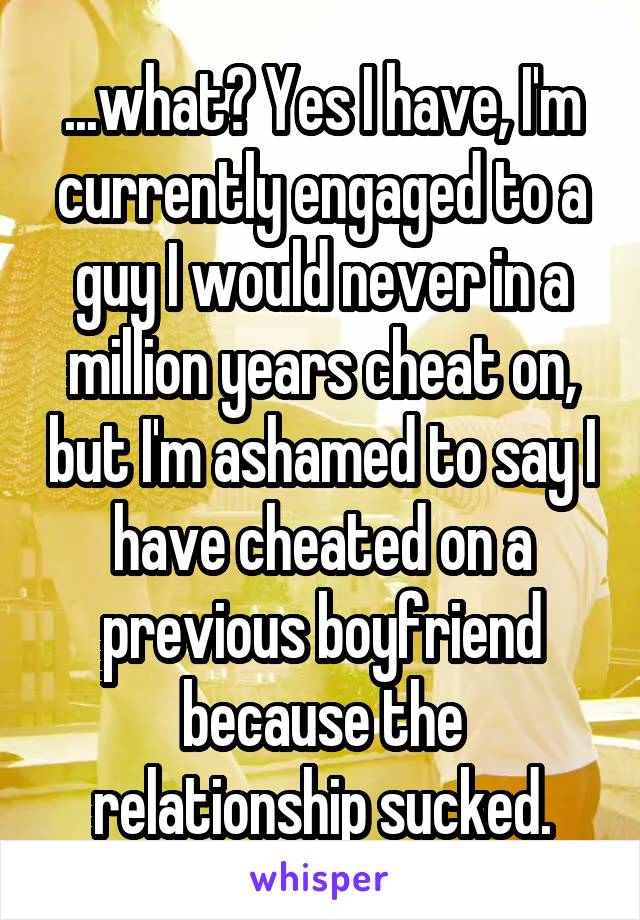 ...what? Yes I have, I'm currently engaged to a guy I would never in a million years cheat on, but I'm ashamed to say I have cheated on a previous boyfriend because the relationship sucked.