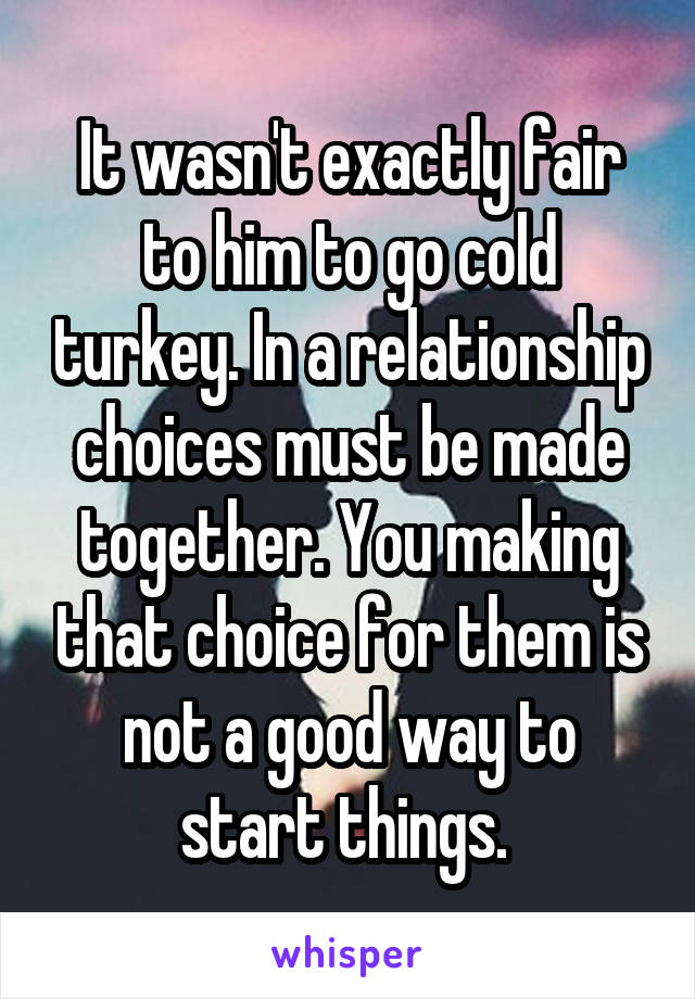 It wasn't exactly fair to him to go cold turkey. In a relationship choices must be made together. You making that choice for them is not a good way to start things. 