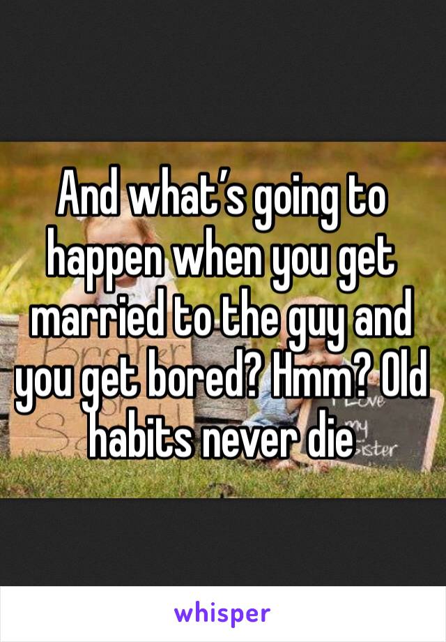 And what’s going to happen when you get married to the guy and you get bored? Hmm? Old habits never die