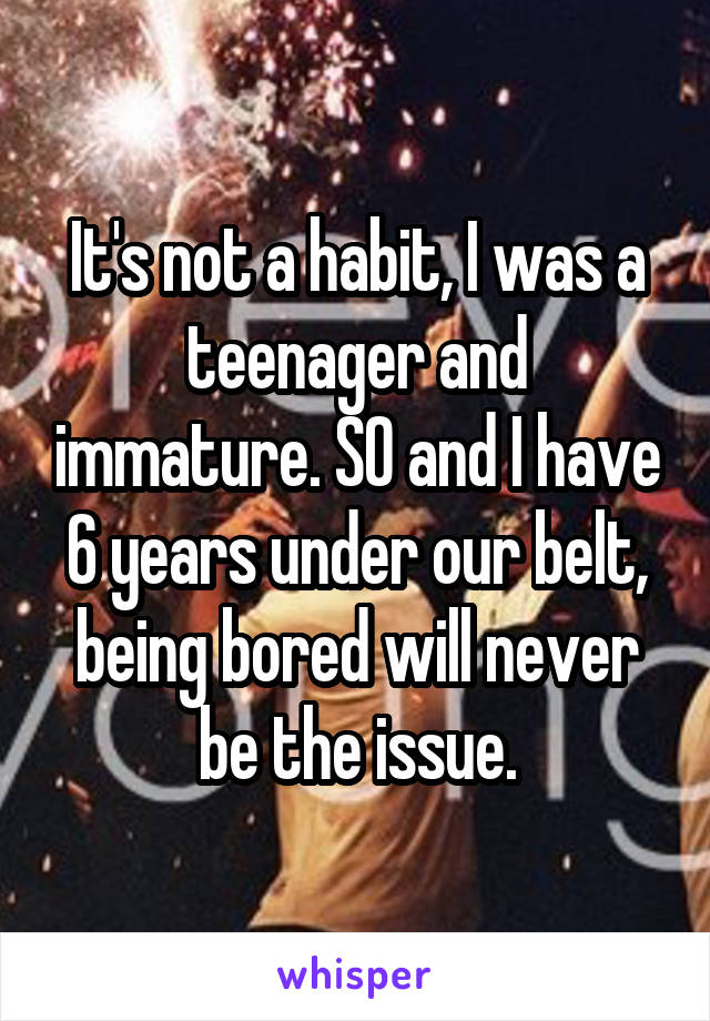 It's not a habit, I was a teenager and immature. SO and I have 6 years under our belt, being bored will never be the issue.
