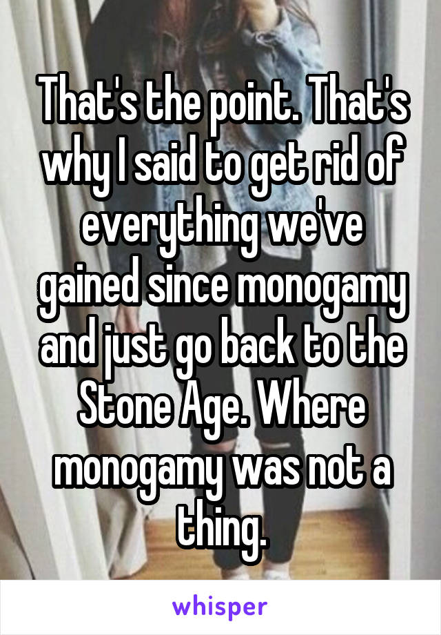 That's the point. That's why I said to get rid of everything we've gained since monogamy and just go back to the Stone Age. Where monogamy was not a thing.