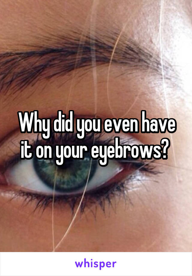 Why did you even have it on your eyebrows? 