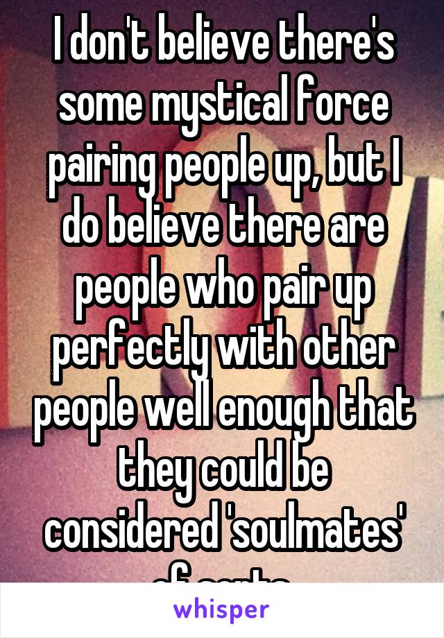 I don't believe there's some mystical force pairing people up, but I do believe there are people who pair up perfectly with other people well enough that they could be considered 'soulmates' of sorts.