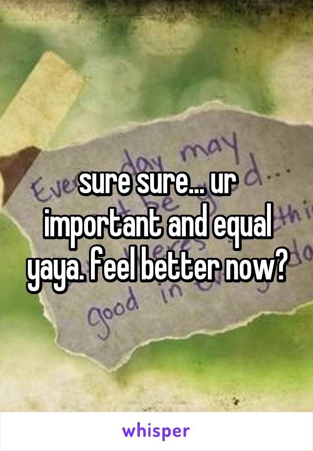 sure sure... ur important and equal yaya. feel better now?