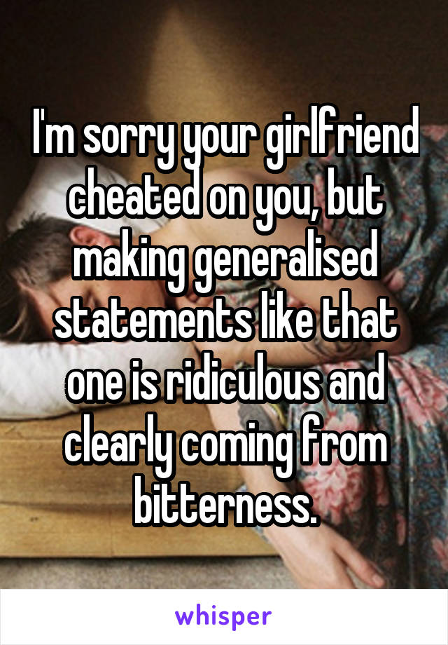 I'm sorry your girlfriend cheated on you, but making generalised statements like that one is ridiculous and clearly coming from bitterness.