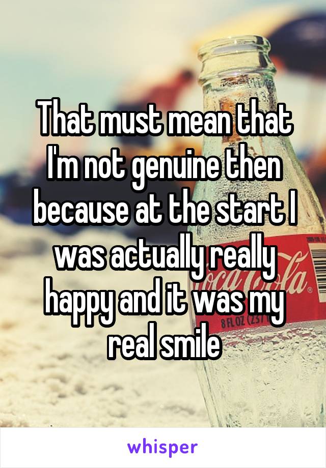 That must mean that I'm not genuine then because at the start I was actually really happy and it was my real smile