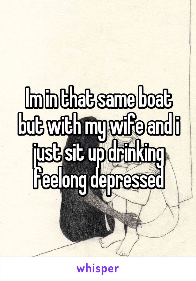 Im in that same boat but with my wife and i just sit up drinking feelong depressed