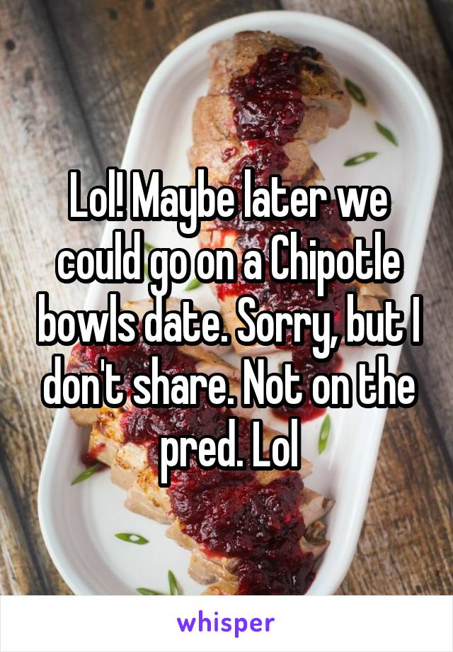 Lol! Maybe later we could go on a Chipotle bowls date. Sorry, but I don't share. Not on the pred. Lol