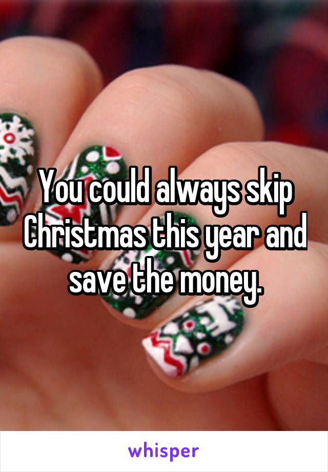 You could always skip Christmas this year and save the money.