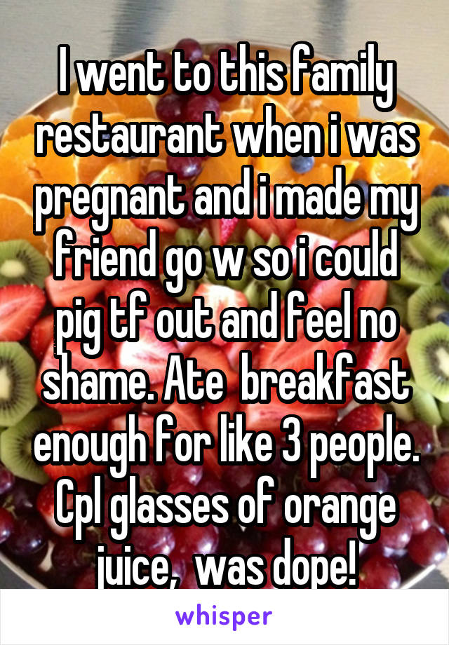 I went to this family restaurant when i was pregnant and i made my friend go w so i could pig tf out and feel no shame. Ate  breakfast enough for like 3 people. Cpl glasses of orange juice,  was dope!