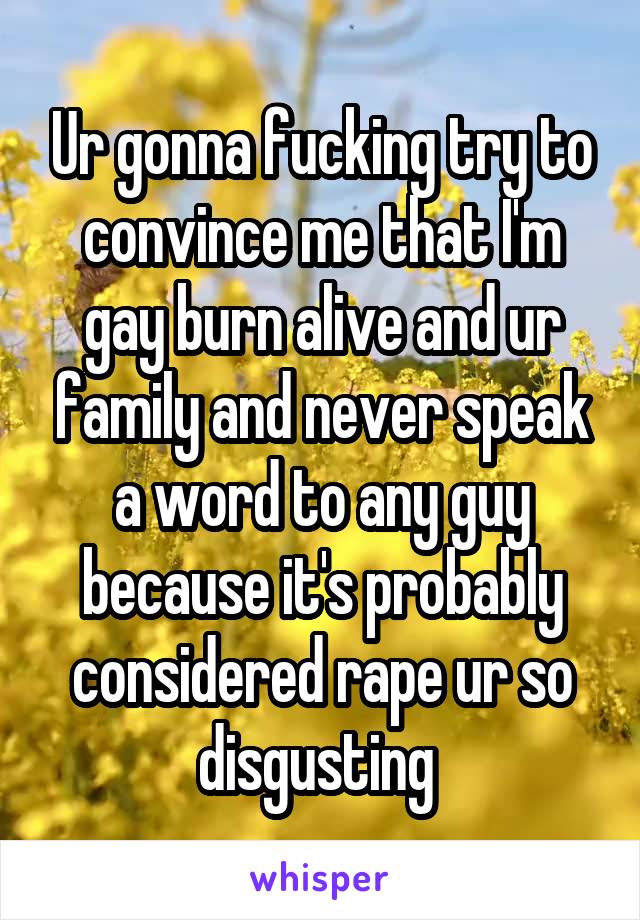 Ur gonna fucking try to convince me that I'm gay burn alive and ur family and never speak a word to any guy because it's probably considered rape ur so disgusting 
