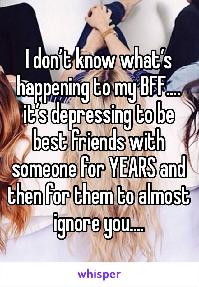 I don’t know what’s happening to my BFF.... it’s depressing to be best friends with someone for YEARS and then for them to almost ignore you....
